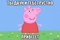 ты даун и тебе грустно привееет