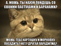 а. можь, ты нахуй пойдешь со своими пастухами и баранами? можь, тебе картошку и морковку посадить? нет? другая парадигма?