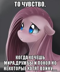 то чувство, когда хочешь мира,дружбы и покоя но некоторые хотят войну.....