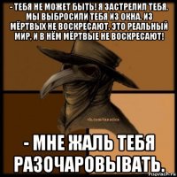 - тебя не может быть! я застрелил тебя. мы выбросили тебя из окна. из мёртвых не воскресают. это реальный мир, и в нём мёртвые не воскресают! - мне жаль тебя разочаровывать.