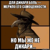 для дикаря боль — мерило его самоценности. но мы же не дикари...