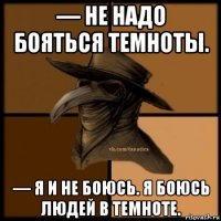 — не надо бояться темноты. — я и не боюсь. я боюсь людей в темноте.