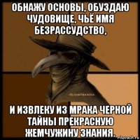 обнажу основы, обуздаю чудовище, чьё имя безрассудство, и извлеку из мрака черной тайны прекрасную жемчужину знания.