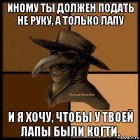 иному ты должен подать не руку, а только лапу и я хочу, чтобы у твоей лапы были когти.