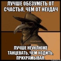 лучше обезуметь от счастья, чем от неудач лучше неуклюже танцевать, чем ходить, прихрамывая.