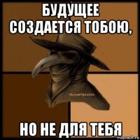 будущее создается тобою, но не для тебя