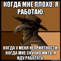 когда мне плохо, я работаю. когда у меня неприятности, когда мне скучно жить, я иду работать.