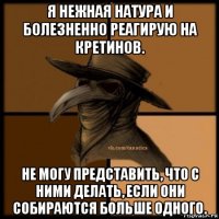 я нежная натура и болезненно реагирую на кретинов. не могу представить, что с ними делать, если они собираются больше одного.