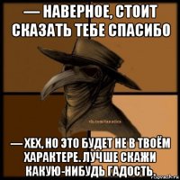 — наверное, стоит сказать тебе спасибо — хех, но это будет не в твоём характере. лучше скажи какую-нибудь гадость.