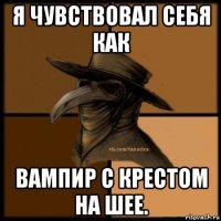 я чувствовал себя как вампир с крестом на шее.