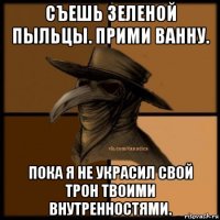 съешь зеленой пыльцы. прими ванну. пока я не украсил свой трон твоими внутренностями.