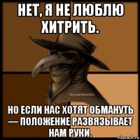 нет, я не люблю хитрить. но если нас хотят обмануть — положение развязывает нам руки.