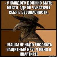 - у каждого должно быть место, где он чувствует себя в безопасности. - маша! не надо рисовать защитный круг у меня в квартире!