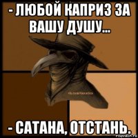 - любой каприз за вашу душу... - сатана, отстань.