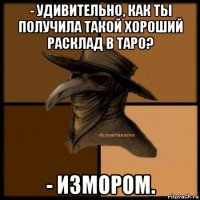 - удивительно, как ты получила такой хороший расклад в таро? - измором.