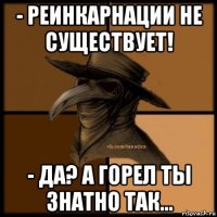 - реинкарнации не существует! - да? а горел ты знатно так...