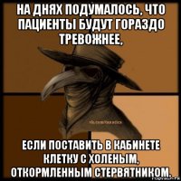 на днях подумалось, что пациенты будут гораздо тревожнее, если поставить в кабинете клетку с холеным, откормленным стервятником.