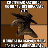 смотри как радуются люди а ты всё плакала с утра и платье из сырого мяса так не хотела надевать