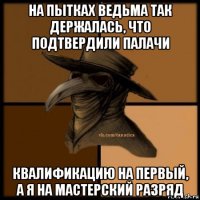 на пытках ведьма так держалась, что подтвердили палачи квалификацию на первый, а я на мастерский разряд