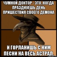 чумной доктор - это, когда празднуешь день пришествия своего демона и горланишь с ним песни на весь астрал.