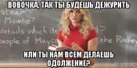 вовочка, так ты будешь дежурить или ты нам всем делаешь одолжение?