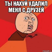 ты нахуй удалил меня с друзей 