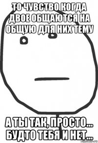 то чувство когда двое общаются на общую для них тему а ты так, просто... будто тебя и нет...