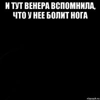 и тут венера вспомнила, что у нее болит нога 
