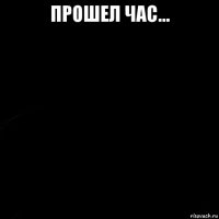 прошел час... 