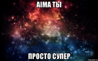 aima ты просто супер