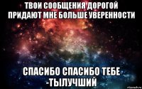 твои сообщения дорогой придают мне больше уверенности спасибо спасибо тебе -тылучший