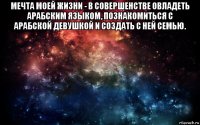 мечта моей жизни - в совершенстве овладеть арабским языком, познакомиться с арабской девушкой и создать с ней семью. 