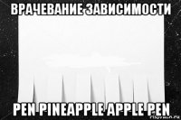 врачевание зависимости pen pineapple apple pen