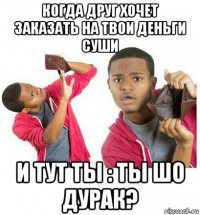 когда друг хочет заказать на твои деньги суши и тут ты : ты шо дурак?