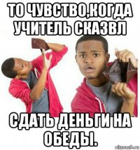 то чувство,когда учитель сказвл сдать деньги на обеды.