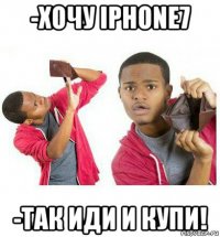 -хочу iphone7 -так иди и купи!