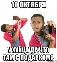 10 октября у хуйца др,что там с подарком?