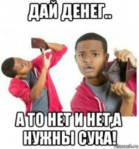 дай денег.. а то нет и нет,а нужны сука!