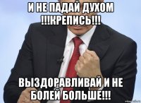 и не падай духом !!!крепись!!! выздоравливай и не болей больше!!!