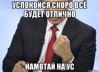 успокойся скоро всё будет отлично намотай на ус