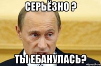 серьёзно ? ты ебанулась?