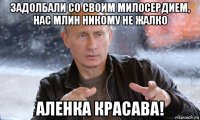 задолбали со своим милосердием, нас млин никому не жалко аленка красава!