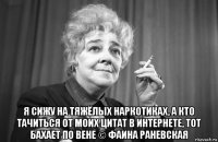  я сижу на тяжёлых наркотиках, а кто тачиться от моих цитат в интернете, тот бахает по вене © фаина раневская