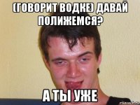 (говорит водке) давай полижемся? а ты уже