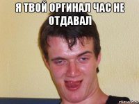 я твой оргинал час не отдавал 