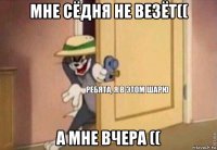 мне сёдня не везёт(( а мне вчера ((