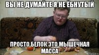 вы не думайте я не ёбнутый просто белок это мышечная масса