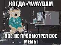 когда @waydam все же просмотрел все мемы