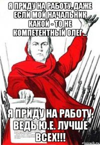 я приду на работу, даже если мой начальник какой - то не компетентный олег... я приду на работу, ведь ю.е. лучше всех!!!