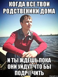 когда все твои родственики дома и ты ждешь пока они уйдут что бы подр@чить